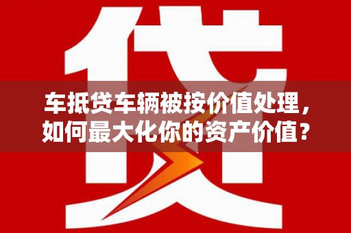 龙岗车抵贷车辆被按价值处理，如何最大化你的资产价值？